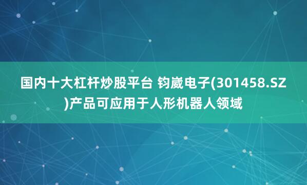 国内十大杠杆炒股平台 钧崴电子(301458.SZ)产品可应用于人形机器人领域