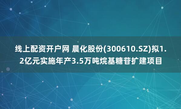 线上配资开户网 晨化股份(300610.SZ)拟1.2亿元实施年产3.5万吨烷基糖苷扩建项目