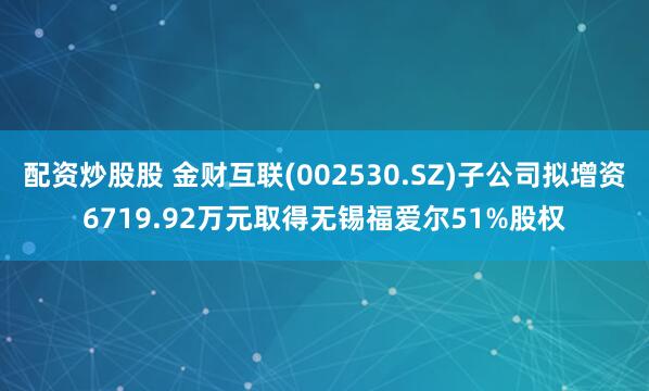配资炒股股 金财互联(002530.SZ)子公司拟增资6719.92万元取得无锡福爱尔51%股权