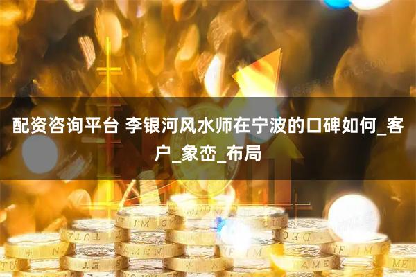 配资咨询平台 李银河风水师在宁波的口碑如何_客户_象峦_布局