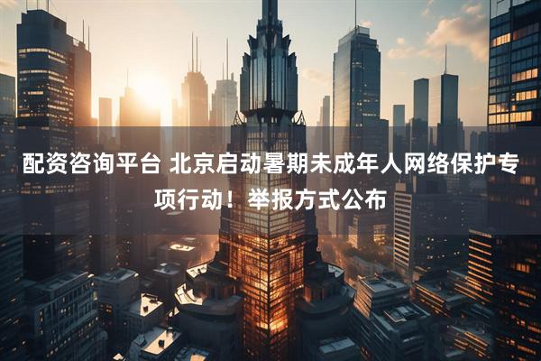配资咨询平台 北京启动暑期未成年人网络保护专项行动！举报方式公布