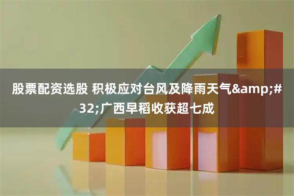 股票配资选股 积极应对台风及降雨天气&#32;广西早稻收获超七成