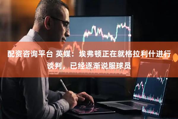 配资咨询平台 英媒：埃弗顿正在就格拉利什进行谈判，已经逐渐说服球员
