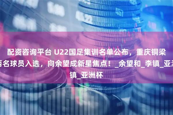 配资咨询平台 U22国足集训名单公布，重庆铜梁龙两名球员入选，向余望成新星焦点！_余望和_李镇_亚洲杯
