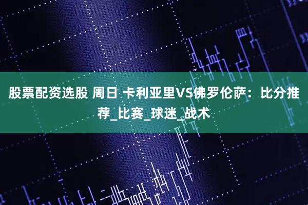 股票配资选股 周日 卡利亚里VS佛罗伦萨：比分推荐_比赛_球迷_战术