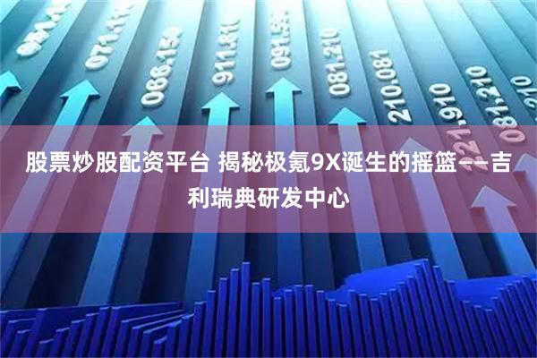 股票炒股配资平台 揭秘极氪9X诞生的摇篮——吉利瑞典研发中心
