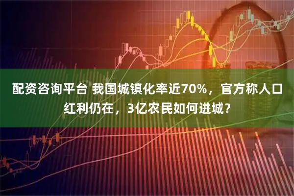 配资咨询平台 我国城镇化率近70%，官方称人口红利仍在，3亿农民如何进城？