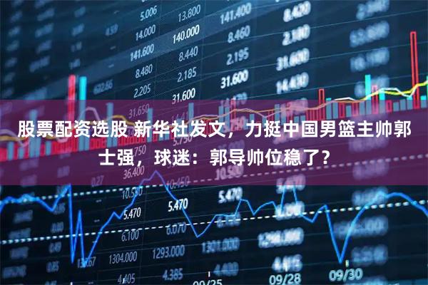 股票配资选股 新华社发文，力挺中国男篮主帅郭士强，球迷：郭导帅位稳了？